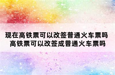 现在高铁票可以改签普通火车票吗 高铁票可以改签成普通火车票吗